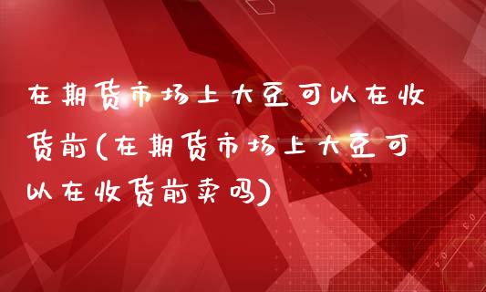 在期货市场上大豆可以在收货前(在期货市场上大豆可以在收货前卖吗)_https://www.boyangwujin.com_期货直播间_第1张