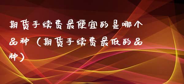 期货手续费最便宜的是哪个品种（期货手续费最低的品种）