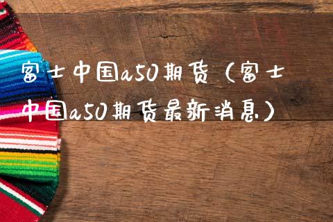 富士中国a50期货（富士中国a50期货最新消息）