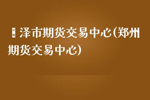 菏泽市期货交易中心(郑州期货交易中心)