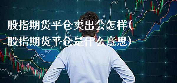 股指期货平仓卖出会怎样(股指期货平仓是什么意思)