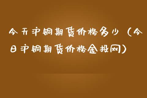 今天沪铜期货价格多少（今日沪铜期货价格金投网）