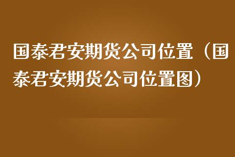 国泰君安期货公司位置（国泰君安期货公司位置图）_https://www.boyangwujin.com_期货直播间_第1张