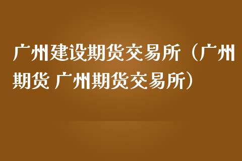 广州建设期货交易所（广州期货 广州期货交易所）