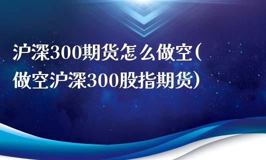 沪深300期货怎么做空(做空沪深300股指期货)