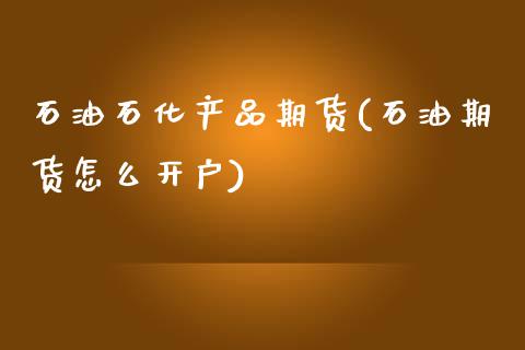 石油石化产品期货(石油期货怎么开户)