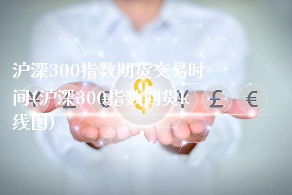 沪深300指数期货交易时间(沪深300指数期货k线图)