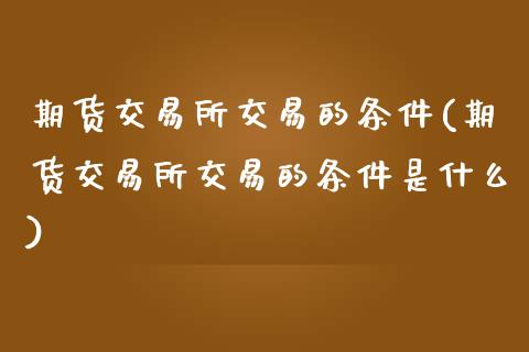 期货交易所交易的条件(期货交易所交易的条件是什么)_https://www.boyangwujin.com_黄金期货_第1张