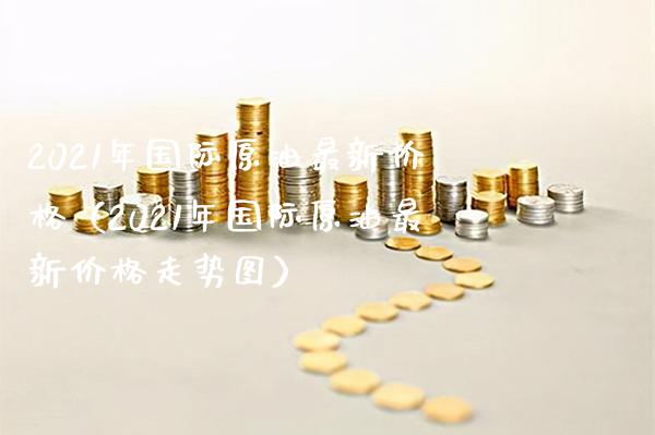 2021年国际原油最新价格（2021年国际原油最新价格走势图）