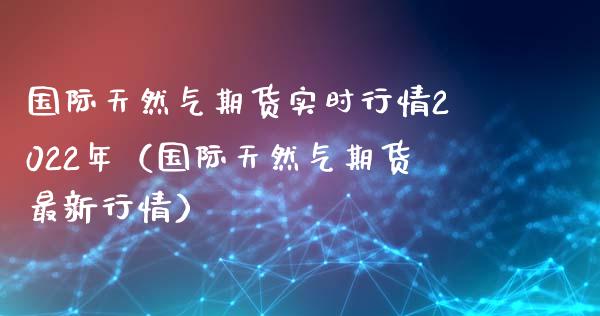 国际天然气期货实时行情2022年（国际天然气期货最新行情）