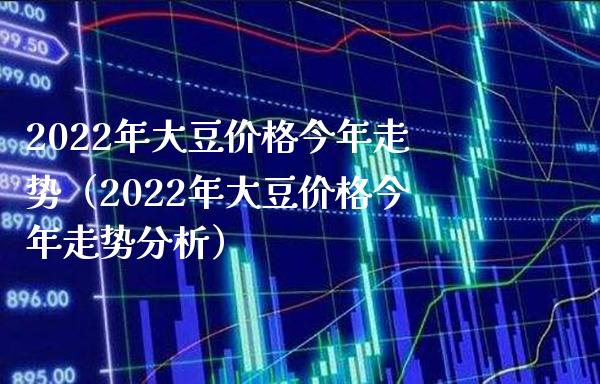 2022年大豆价格今年走势（2022年大豆价格今年走势分析）