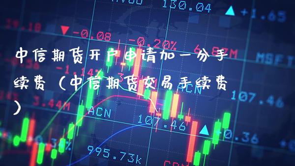 中信期货开户申请加一分手续费（中信期货交易手续费）