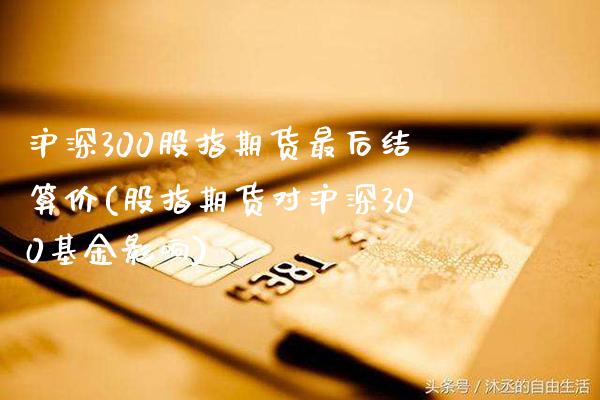 沪深300股指期货最后结算价(股指期货对沪深300基金影响)