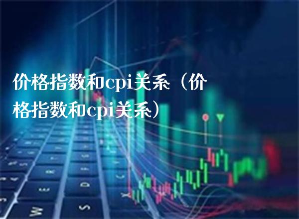 价格指数和cpi关系（价格指数和cpi关系）_https://www.boyangwujin.com_期货直播间_第1张