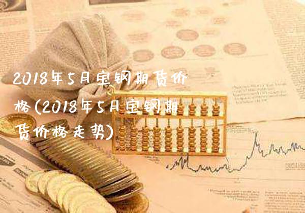 2018年5月宝钢期货价格(2018年5月宝钢期货价格走势)