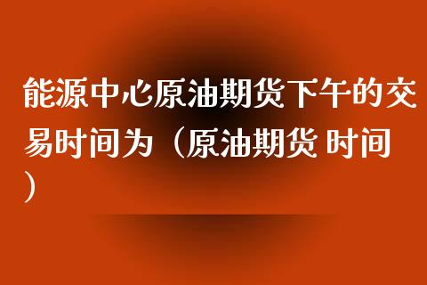 能源中心原油期货下午的交易时间为（原油期货 时间）