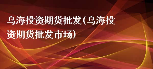 乌海投资期货批发(乌海投资期货批发市场)