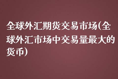 全球外汇期货交易市场(全球外汇市场中交易量最大的货币)