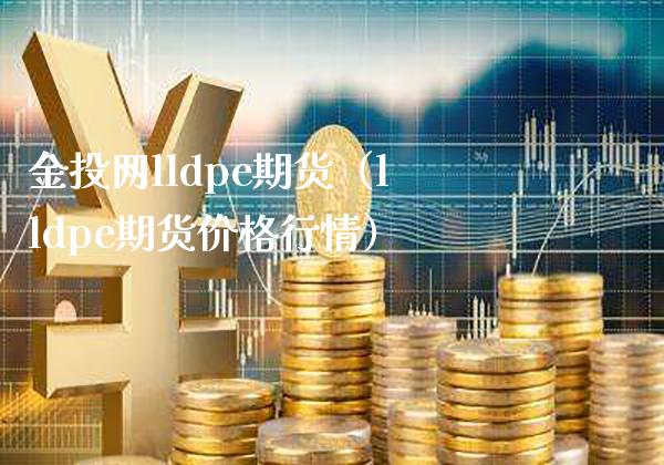 金投网lldpe期货（lldpe期货价格行情）_https://www.boyangwujin.com_期货直播间_第1张