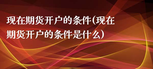 现在期货开户的条件(现在期货开户的条件是什么)_https://www.boyangwujin.com_期货直播间_第1张