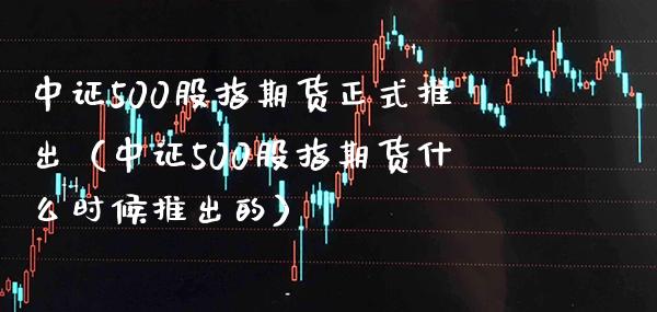 中证500股指期货正式推出（中证500股指期货什么时候推出的）