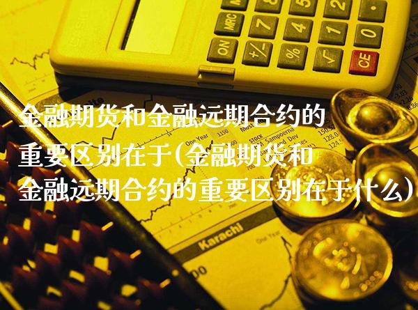 金融期货和金融远期合约的重要区别在于(金融期货和金融远期合约的重要区别在于什么)