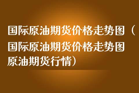 国际原油期货价格走势图（国际原油期货价格走势图 原油期货行情）