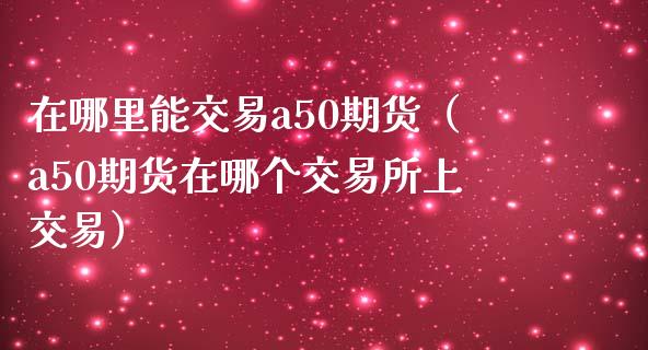 在哪里能交易a50期货（a50期货在哪个交易所上交易）