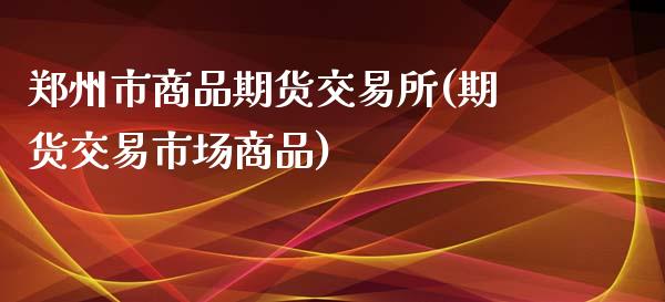 郑州市商品期货交易所(期货交易市场商品)