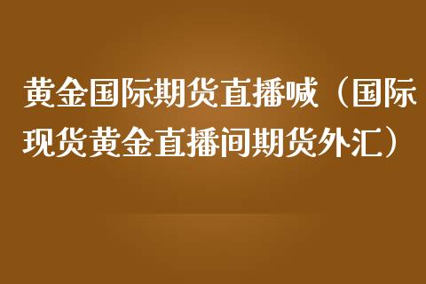 黄金国际期货直播喊（国际现货黄金直播间期货外汇）