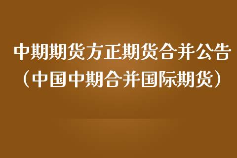 中期期货方正期货合并公告（中国中期合并国际期货）_https://www.boyangwujin.com_期货直播间_第1张