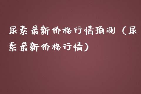 尿素最新价格行情预测（尿素最新价格行情）