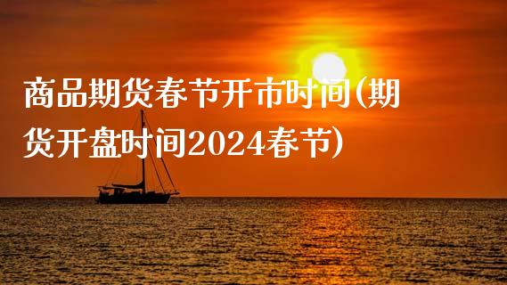 商品期货春节开市时间(期货开盘时间2024春节)