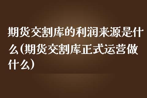 期货交割库的利润来源是什么(期货交割库正式运营做什么)