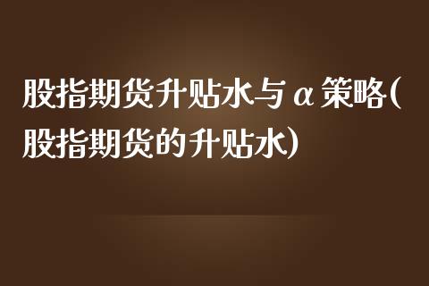 股指期货升贴水与α策略(股指期货的升贴水)