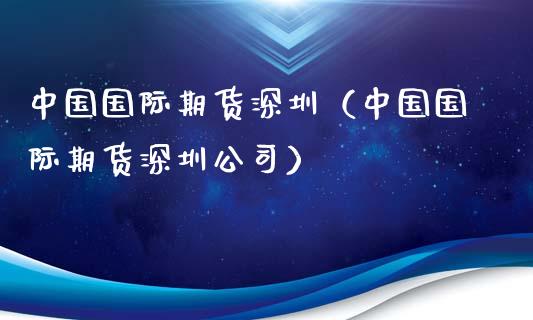 中国国际期货深圳（中国国际期货深圳公司）_https://www.boyangwujin.com_期货直播间_第1张