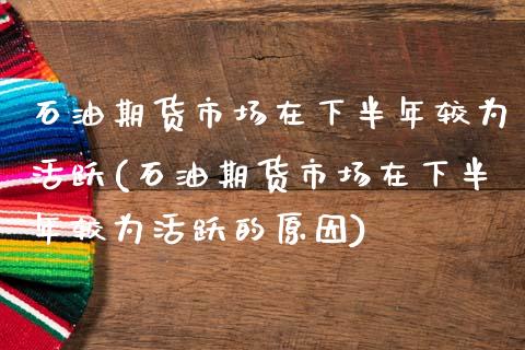 石油期货市场在下半年较为活跃(石油期货市场在下半年较为活跃的原因)