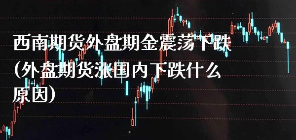 西南期货外盘期金震荡下跌(外盘期货涨国内下跌什么原因)