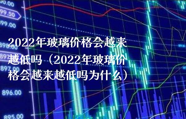 2022年玻璃价格会越来越低吗（2022年玻璃价格会越来越低吗为什么）_https://www.boyangwujin.com_期货直播间_第1张