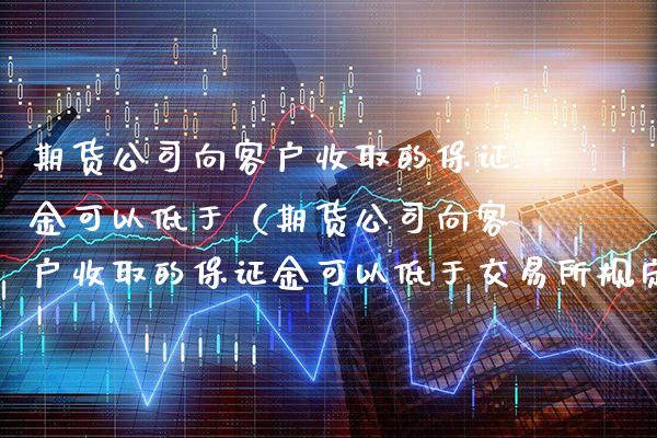 期货公司向客户收取的保证金可以低于（期货公司向客户收取的保证金可以低于交易所规定）