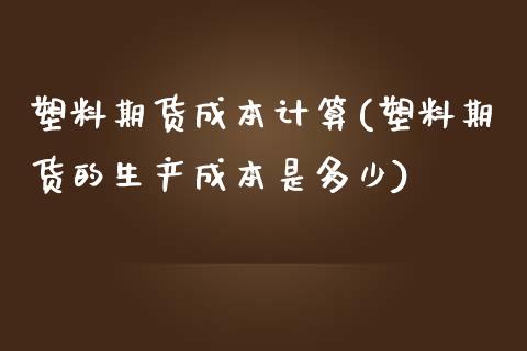 塑料期货成本计算(塑料期货的生产成本是多少)