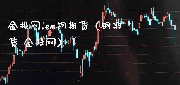 金投网lem铜期货（铜期货 金投网）