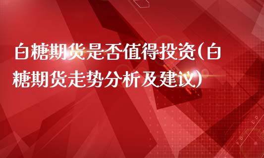 白糖期货是否值得投资(白糖期货走势分析及建议)