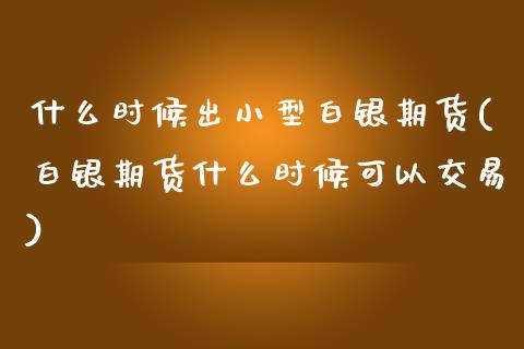 什么时候出小型白银期货(白银期货什么时候可以交易)