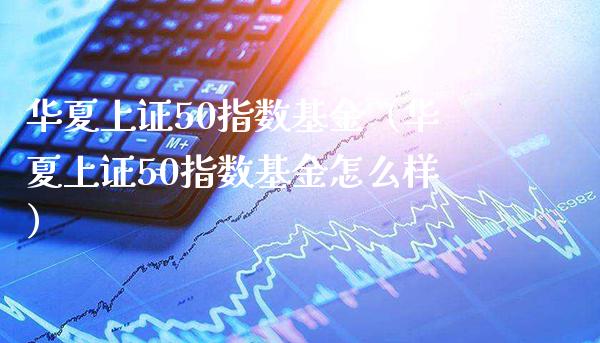 华夏上证50指数基金（华夏上证50指数基金怎么样）