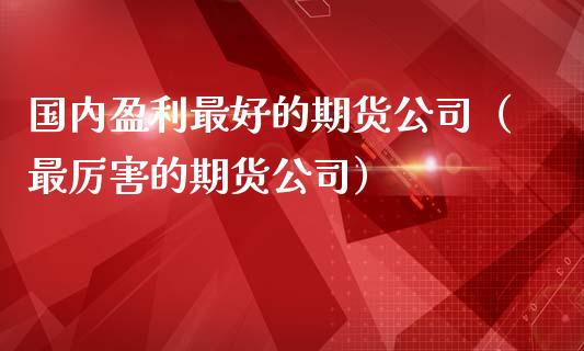 国内盈利最好的期货公司（最厉害的期货公司）_https://www.boyangwujin.com_期货直播间_第1张