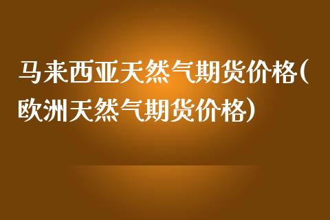 马来西亚天然气期货价格(欧洲天然气期货价格)