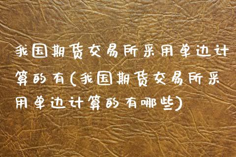 我国期货交易所采用单边计算的有(我国期货交易所采用单边计算的有哪些)