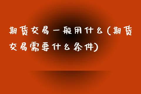 期货交易一般用什么(期货交易需要什么条件)