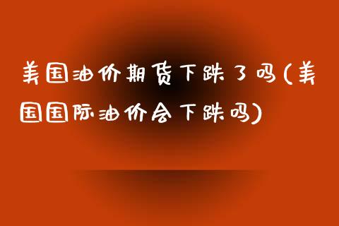 美国油价期货下跌了吗(美国国际油价会下跌吗)